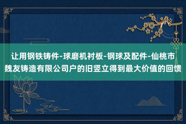 让用钢铁铸件-球磨机衬板-钢球及配件-仙桃市魏友铸造有限公司户的旧竖立得到最大价值的回馈